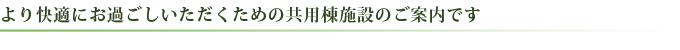 より快適にお過ごしいただくための共有棟施設のご案内です